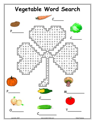 Vegetable Word Search
T F F H A E W O
N O P P E A S O T M Y V
Y F M P C O U C X J H T W M E
J M A K H K X U N Q H K S P K
Q V T K Q L O C Y V O G S F Y
Z O K A J R U A F J O Z W
Q B M H V M K D P X S
C P V U F J Q B O D T W R B Y
E A R X A V W G E L S G C X W D I
K X B B I C A O R R E H R A B L G K Y
Z S B D A Y M N W P A R F D N K R
D T A B Y U Z F A N U W C U Y R K O X H D
N G L I V X I V I Q B J U R Y H M N O G B C E
E O P M X T Q J S W P P O T F D T
M U S H R O O M P V F C K L H V I Q J
R U I N N D V N Z P L I O N I O N S Q
S K C W V L G B O N O X B I A R B
H R M Q A E E T Q P F W W J W
R T D Z L A C O R N A
H I F T B H D
O
K
V F
P K A
N O N
 
 
C_____ 
P______
 
O______
C_____
P______ 
M_________
C_____ 
 
C_________
T_______
copyright, 2007 www.english-4kids.com Kisito Futonge
 