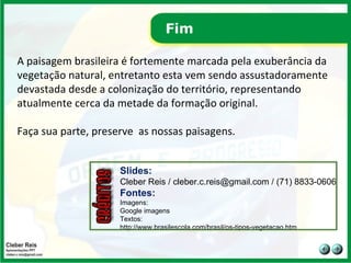 Fim A paisagem brasileira é fortemente marcada pela exuberância da vegetação natural, entretanto esta vem sendo assustadoramente devastada desde a colonização do território, representando atualmente cerca da metade da formação original.  Faça sua parte, preserve  as nossas paisagens. Slides: Cleber Reis / cleber.c.reis@gmail.com / (71) 8833-0606 Fontes: Imagens: Google imagens  Textos:  http://www.brasilescola.com/brasil/os-tipos-vegetacao.htm 