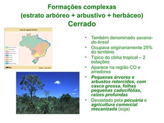 Formações complexas
(estrato arbóreo + arbustivo + herbáceo)

Cerrado
•
•
•
•
•

•

Também denominado savanado-brasil
Ocupava originariamente 25%
do território
Típico do clima tropical – 2
estações
Aparece na região CO e
arredores
Pequenas árvores e
arbustos retorcidos, com
casca grossa, folhas
pequenas caducifólias,
raízes profundas
Devastado pela pecuária e
agricultura comercial
mecanizada (soja)

 