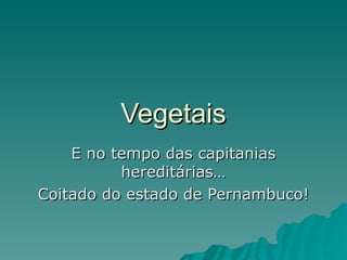 Vegetais
    E no tempo das capitanias
          hereditárias…
Coitado do estado de Pernambuco!
 