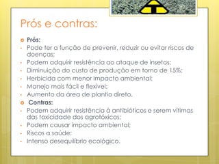 Prós e contras:
 Prós:
• Pode ter a função de prevenir, reduzir ou evitar riscos de
doenças;
• Podem adquirir resistência ao ataque de insetos;
• Diminuição do custo de produção em torno de 15%;
• Herbicida com menor impacto ambiental;
• Manejo mais fácil e flexível;
• Aumento da área de plantio direto.
 Contras:
• Podem adquirir resistência à antibióticos e serem vítimas
das toxicidade dos agrotóxicos;
• Podem causar impacto ambiental;
• Riscos a saúde;
• Intenso desequilíbrio ecológico.
 