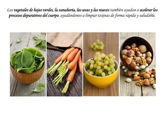 Los vegetales de hojas verdes, la zanahoria, las uvas y las nueces también ayudan a acelerar los
procesos depurativos del cuerpo, ayudándonos a limpiar toxinas de forma rápida y saludable.

 