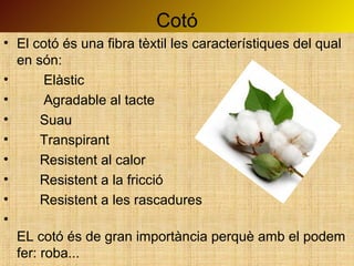 Cotó
• El cotó és una fibra tèxtil les característiques del qual
en són:
• Elàstic
• Agradable al tacte
• Suau
• Transpirant
• Resistent al calor
• Resistent a la fricció
• Resistent a les rascadures
•
EL cotó és de gran importància perquè amb el podem
fer: roba...
 