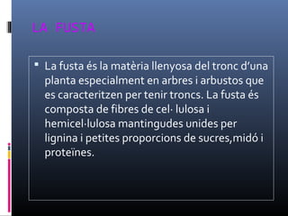 LA FUSTA
 La fusta és la matèria llenyosa del tronc d’una
planta especialment en arbres i arbustos que
es caracteritzen per tenir troncs. La fusta és
composta de fibres de cel· lulosa i
hemicel·lulosa mantingudes unides per
lignina i petites proporcions de sucres,midó i
proteïnes.
 