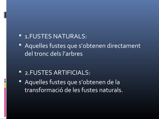  1.FUSTES NATURALS:
 Aquelles fustes que s’obtenen directament
del tronc dels l’arbres
 2.FUSTES ARTIFICIALS:
 Aquelles fustes que s’obtenen de la
transformació de les fustes naturals.
 