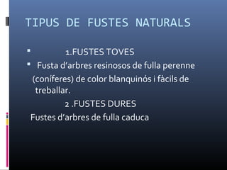 TIPUS DE FUSTES NATURALS
 1.FUSTES TOVES
 Fusta d’arbres resinosos de fulla perenne
(coníferes) de color blanquinós i fàcils de
treballar.
2 .FUSTES DURES
Fustes d’arbres de fulla caduca
 