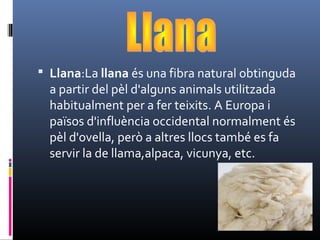  Llana:La llana és una fibra natural obtinguda 
a partir del pèl d'alguns animals utilitzada 
habitualment per a fer teixits. A Europa i 
països d'influència occidental normalment és 
pèl d'ovella, però a altres llocs també es fa 
servir la de llama,alpaca, vicunya, etc. 
 