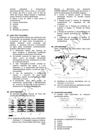 animais adaptados a temperaturas
extremamente frias, como a rena e o urso polar.
Os verões são frios e curtos, mas os dias de
verão são longos. Nessa estação, a vegetação
cresce, floresce e frutifica rapidamente.
O bioma a que se refere o texto acima é
constituído de:
a) campos temperados
b) tundras
c) taigas
d) estepes
e) florestas de coníferas
07 - (UFC CE/1ª Fase/2005)
Entre os elementos naturais que contribuem para
a distribuição da população mundial, destaca-se
a presença de água doce. Considerando a
relação existente entre ocupação dos
espaços e presença, consumo e conservação
de água pelas sociedades contemporâneas,
assinale a alternativa correta.
a) A distribuição regular das reservas de
água assegura a distribuição equilibrada
da população mundial pelos continentes.
b) As maiores reservas de água per capita,
assim como as maiores densidades
demográficas da Terra, localizam-se no norte
do continente africano.
c) A rede hidrográfica mundial constitui um
sistema integrado das águas, e o uso
adequado e a conservação das bacias é
responsabilidade política e social de toda a
humanidade.
d) O uso de agrotóxicos e fertilizantes
reduziu o consumo de água pela
agricultura, apesar da ampliação das áreas
cultivadas no mundo.
e) A manutenção atual dos índices de
crescimento populacional e da quantidade
de consumo da água no mundo garante o
abastecimento das próximas gerações.
08 - (UFJF MG/2005)
As grandes paisagens naturais da Terra são
constituídas por diferentes biomas.
Fonte: Adaptado de BOLIGIAN, Levon e BOLIGIAN,
Andressa T. A. Geografia: espaço e vivência.
Volume único: Ensino Médio.São Paulo: Atual,
2004.
Marque a alternativa que apresenta
CORRETAMENTE a identificação dos biomas, a
partir da interpretação da atividade biológica.
a) I: tundra; II: deserto quente; III: floresta
temperada decídua; IV: floresta tropical
perenifólia.
b) I: floresta boreal; II: savana; III: vegetação
mediterrânea; IV: vegetação de alta
montanha.
c) I: deserto frio; II: floresta de coníferas; III:
pradaria e estepe; IV: floresta de folhas
caducas.
d) I: floresta de coníferas; II: deserto quente; III:
floresta tropical perenifólia; IV: pradaria e
estepe.
e) I: vegetação de encostas; II: tundra; III:
floresta tropical perenifólia; IV: vegetação
mediterrânea.
09 - (UFU MG/2005)
Após a observação do mapa abaixo, faça o que
se pede
a) identifique os biomas assinalados com os
números I, II, III, IV e V
b) cite uma característica da vegetação de cada
um dos biomas identificados
10 - (Unifor/CE/Julho/2004)
A questão está relacionada ao esquema
apresentado abaixo.
Clima frio com
verões curtos
Latitudes entre
50º e 70º N
Formação vegetal homogênea
Vegetação X
No esquema, a vegetação X corresponde à:
a) tundra
b) maquis
c) estepe
d) floresta de coníferas
e) floresta ombrófila
 