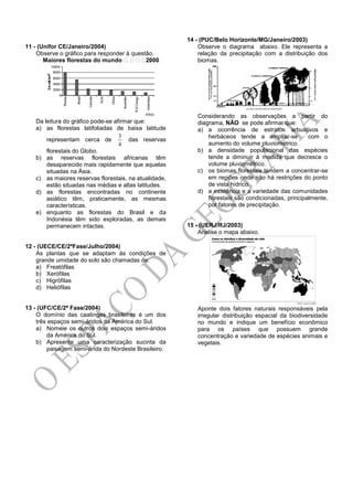 11 - (Unifor CE/Janeiro/2004)
Observe o gráfico para responder à questão.
Maiores florestas do mundo 2000
Da leitura do gráfico pode-se afirmar que:
a) as florestas latifoliadas de baixa latitude
representam cerca de
4
3
das reservas
florestais do Globo.
b) as reservas florestais africanas têm
desaparecido mais rapidamente que aquelas
situadas na Ásia.
c) as maiores reservas florestais, na atualidade,
estão situadas nas médias e altas latitudes.
d) as florestas encontradas no continente
asiático têm, praticamente, as mesmas
características.
e) enquanto as florestas do Brasil e da
Indonésia têm sido exploradas, as demais
permanecem intactas.
12 - (UECE/CE/2ªFase/Julho/2004)
As plantas que se adaptam às condições de
grande umidade do solo são chamadas de:
a) Freatófilas
b) Xerófilas
c) Higrófilas
d) Heliófilas
13 - (UFC/CE/2ª Fase/2004)
O domínio das caatingas brasileiras é um dos
três espaços semi-áridos da América do Sul.
a) Nomeie os outros dois espaços semi-áridos
da América do Sul.
b) Apresente uma caracterização sucinta da
paisagem semi-árida do Nordeste Brasileiro.
14 - (PUC/Belo Horizonte/MG/Janeiro/2003)
Observe o diagrama abaixo. Ele representa a
relação da precipitação com a distribuição dos
biomas.
Considerando as observações a partir do
diagrama, NÃO se pode afirmar que:
a) a ocorrência de estratos arbustivos e
herbáceos tende a ampliar-se com o
aumento do volume pluviométrico.
b) a densidade populacional das espécies
tende a diminuir à medida que decresce o
volume pluviométrico.
c) os biomas florestais tendem a concentrar-se
em regiões onde não há restrições do ponto
de vista hídrico.
d) a existência e a variedade das comunidades
florestais são condicionadas, principalmente,
por fatores de precipitação.
15 - (UERJ/RJ/2003)
Analise o mapa abaixo.
Aponte dois fatores naturais responsáveis pela
irregular distribuição espacial da biodiversidade
no mundo e indique um benefício econômico
para os países que possuem grande
concentração e variedade de espécies animais e
vegetais.
 