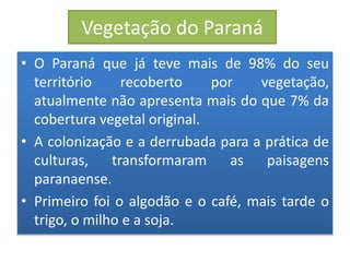 Vegetação do Paraná 
• O Paraná que já teve mais de 98% do seu 
território recoberto por vegetação, 
atualmente não apresenta mais do que 7% da 
cobertura vegetal original. 
• A colonização e a derrubada para a prática de 
culturas, transformaram as paisagens 
paranaense. 
• Primeiro foi o algodão e o café, mais tarde o 
trigo, o milho e a soja. 
 