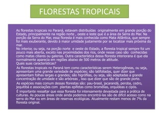 FLORESTAS TROPICAIS 
As florestas tropicais no Paraná, estavam distribuídas originalmente em grande porção do 
Estado, principalmente na região norte , oeste e leste que é a área da Serra do Mar. Na 
porção da Serra do Mar, essa floresta é mais conhecida como Mata Atlântica, que sempre 
foi mais exuberante, devido à maior umidade justamente por se localizar mais próxima do 
mar. 
No interior, ou seja, na porção norte e oeste do Estado, a floresta tropical sempre foi um 
pouco mais aberta, exceto nas proximidades dos rios, onde nesse caso são conhecidas 
como matas ciliares ou galerias. Outra característica dessa floresta interiorana é que ela 
normalmente aparecia em regiões abaixo de 500 metros de altitude. 
Quais suas características? 
As florestas tropicais no Paraná tem como características serem Heterogêneas, ou seja, 
apresentam uma grande variedade de espécies; são latifoliadas, quer dizer que 
apresentam folhas largas e grandes; são higrófilas, ou seja, são adaptadas a grande 
concentração de umidade e são arbóreas , isso que dizer que são de grande porte. 
As espécies mais comum dessas florestas são: pau-brasil, jacarandá, peroba, cedro, 
jequitibá e associações com plantas epífetas como bromélias, orquídeas e cipós. 
É importante ressaltar que essa floresta foi intensamente devastada para a prática de 
culturas. As poucas áreas onde ainda podemos encontrá-las são de difícil acesso como na 
serra do Mar ou em áreas de reservas ecológicas. Atualmente restam menos de 7% da 
floresta original. 
 