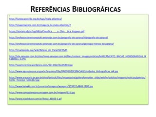 REFERÊNCIAS BIBLIOGRÁFICAS 
• 
http://fundacaoverde.org.br/tags/mata-atlantica/ 
http://imagensgratis.com.br/imagens-da-mata-atlantica/2 
https://portais.ufg.br/up/68/o/Classifica____o_Clim__tica_Koppen.pdf 
http://professoralexeinowatzki.webnode.com.br/geografia-do-parana/hidrografia-do-parana/ 
http://professoralexeinowatzki.webnode.com.br/geografia-do-parana/geologia-relevos-do-parana/ 
http://pt.wikipedia.org/wiki/Relevo_do_Paran%C3%A1 
http://site.sanepar.com.br/sites/novo.sanepar.com.br/files/content_images/noticias/MAPEAMENTO_BACIAS_HIDROGRAFICAS_IK 
E160911_0.JPG 
http://viajelivre.files.wordpress.com/2011/02/dsc05803.jpg 
http://www.aguasparana.pr.gov.br/arquivos/File/DADOS%20ESPACIAIS/Unidades_Hidrograficas_A4.jpg 
http://www.araucaria.pr.gov.br/sites/default/files/imagecache/galleryformatter_slide/webfm/publico/imagens/noticias/galerias/ 
horto_florestal_500x312.jpg 
http://www.baixaki.com.br/usuarios/imagens/wpapers/159937-4848-1280.jpg 
http://www.comoplanejarsuaviagem.com.br/imagem/325.jpg 
http://www.ecodebate.com.br/foto/131023-1.gif 
 
