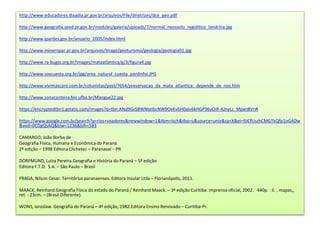http://www.educadores.diaadia.pr.gov.br/arquivos/File/diretrizes/dce_geo.pdf 
http://www.geografia.seed.pr.gov.br/modules/galeria/uploads/7/normal_neossolo_regolitico_londrina.jpg 
http://www.ipardes.gov.br/anuario_2005/index.html 
http://www.mineropar.pr.gov.br/arquivos/Image/geoturismo/geologia/geologia01.jpg 
http://www.ra-bugio.org.br/images/mataatlantica/g/3/figura4.jpg 
http://www.soscuesta.org.br/jpg/area_natural_cuesta_pardinho.JPG 
http://www.vivimascaro.com.br/colunistas/post/?654/preservacao_da_mata_atlantica:_depende_de_nos.htm 
http://www.zonacosteira.bio.ufba.br/Mangue22.jpg 
https://encryptedtbn1.gstatic.com/images?q=tbn:ANd9GcS8WNteIbcNW9OxKvbH0ajv6kHGP96yOiR-AJnyLc_Mpxn8VnR 
https://www.google.com.br/search?q=rios+voadores&newwindow=1&tbm=isch&tbo=u&source=univ&sa=X&ei=9JCfUszhCMGTkQfp1oGADw 
&ved=0CDgQsAQ&biw=1236&bih=583 
CAMARGO, João Borba de 
Geografia Física, Humana e Econômica do Paraná 
2ª edição – 1998 Editora Clichetec – Paranavaí – PR 
DORFMUND, Luiza Pereira.Geografia e História do Paraná – 5ª edição 
Editora F.T.D. S.A. – São Paulo – Brasil 
FRAGA, Nilson Cesar. Territórios paranaenses. Editora Insular Ltda – Florianópolis, 2011. 
MAACK, Reinhard.Geografia Física do estado do Paraná / Reinhard Maack. – 3ª edição Curitiba: imprensa oficial, 2002. 440p. : il. , mapas,, 
ret. : 23cm. – (Brasil Diferente). 
WONS, Iaroslaw. Geografia do Paraná – 4ª edição, 1982.Editora Ensino Renovado – Curitiba-Pr. 
