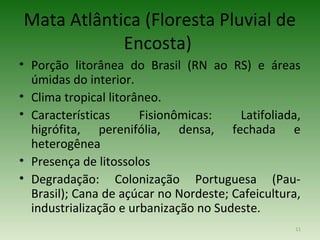 Mata Atlântica (Floresta Pluvial de
            Encosta)
• Porção litorânea do Brasil (RN ao RS) e áreas
  úmidas do interior.
• Clima tropical litorâneo.
• Características      Fisionômicas:    Latifoliada,
  higrófita, perenifólia, densa, fechada e
  heterogênea
• Presença de litossolos
• Degradação: Colonização Portuguesa (Pau-
  Brasil); Cana de açúcar no Nordeste; Cafeicultura,
  industrialização e urbanização no Sudeste.
                                                   11
 