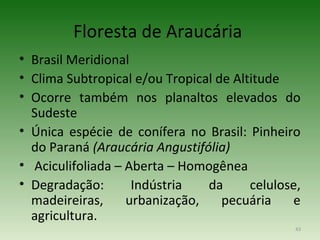 Floresta de Araucária
• Brasil Meridional
• Clima Subtropical e/ou Tropical de Altitude
• Ocorre também nos planaltos elevados do
  Sudeste
• Única espécie de conífera no Brasil: Pinheiro
  do Paraná (Araucária Angustifólia)
• Aciculifoliada – Aberta – Homogênea
• Degradação:       Indústria   da      celulose,
  madeireiras,     urbanização,    pecuária    e
  agricultura.
                                                43
 