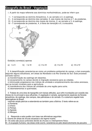 Geografia do Brasil - Vegetação
  1. A partir do mapa referente aos domínios morfoclimáticos, pode-se inferir que:

    I - 1 corresponde    ao   domínio Amazônico, 3, ao cerrado e 2, à caatinga.
   II - 4 corresponde    ao   domínio dos cerrados, 5, aos mares de morros e 7, às pradarias.
   III - 5 corresponde   ao   domínio dos mares de morros, 2, ao cerrado e 3, à caatinga.
   IV - 7 corresponde    às   pradarias, 4, à faixa de transição e 6, à araucária.




  Está(ão) correta(s) apenas

  a)   I e II       b)    I e III        c) II e III      d) II e IV         e) III e IV


  2. A desertificação caracteriza-se como um problema ambiental do campo, e tem avançado,
segundo alguns estudiosos, em áreas do Nordeste e do Rio Grande do Sul. Este processo
consiste na(no):
  a) transformação da caatinga em desertos.
  b) esvaziamento no campo devido à migração excessiva para as cidades.
  c) diminuição progressiva nos índices de umidade e empobrecimento dos solos arenosos,
que se tornam inviáveis para a agricultura.
  d) transferência dos índices de umidade de uma região para outra.
  e) desmatamentos e queimadas.

   3. Tratase de uma área de topografia com baixas altitudes, que sofre inundações por ocasião das
cheias do rio principal e seus afluentes. A vegetação é variada, apresentando espécies da floresta
amazônica, da caatinga, dos campos, das palmáceas e do cerrado. É a cobertura vegetal mais
heterogênea do Brasil,
   cobrindo ampla planície e estendendo-se também para a Bolívia. O texto refere-se ao
   a) Pantanal.
   c) Chaco.
   e) Pampa.
   b) Agreste.
   d) Mangue.

    4. Responda a esta quetão com base nas afirmativas seguintes:
I - Ocorre em áreas de chuvas escassas e de regime incerto;
II - Os solos são pouco profundos devido às chuvas e o intemperismo físico;
III - A ocupação humana, nas áreas onde ocorre, caracteriza-se pelo desenvolvimento da pecuária
 