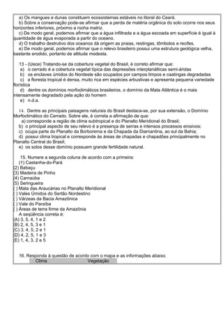 a) Os mangues e dunas constituem ecossistemas estáveis no litoral do Ceará.
  b) Sobre a conservação pode-se afirmar que a perda de matéria orgânica do solo ocorre nos seus
horizontes inferiores, próximo a rocha matriz.
  c) De modo geral, podemos afirmar que a água infiltrada e a água escoada em superfície é igual à
quantidade de água evaporada a partir do oceano.
  d) O trabalho destrutivo dos oceanos dá origem as praias, restingas, tômbolos e recifes.
  e) De modo geral, podemos afirmar que o relevo brasileiro possui uma estrutura geológica velha,
bastante erodido, portanto de altitude modesta.

    13 - (Uece) Tratando-se da cobertura vegetal do Brasil, é correto afirmar que:
     a) o cerrado é a cobertura vegetal típica das depressões interplanálticas semi-áridas
     b) os enclaves úmidos do Nordeste são ocupados por campos limpos e caatingas degradadas
     c) a floresta tropical é densa, muito rica em espécies arbustivas e apresenta pequena variedade
florística
     d) dentre os domínios morfoclimáticos brasileiros, o domínio da Mata Atlântica é o mais
intensamente degradado pela ação do homem
     e) n.d.a.

   14. Dentre as principais paisagens naturais do Brasil destaca-se, por sua extensão, o Domínio
Morfoclimático do Cerrado. Sobre ele, é correta a afirmação de que:
    a) corresponde a região de clima subtropical e do Planalto Meridional do Brasil;
   b) o principal aspecto de seu relevo é a presença de serras e intensos processos erosivos;
   c) ocupa parte do Planalto da Borborema e da Chapada da Diamantina, ao sul da Bahia;
   d) possui clima tropical e corresponde às áreas de chapadas e chapadões principalmente no
Planalto Central do Brasil;
   e) os solos desse domínio possuem grande fertilidade natural.

     15. Numere a segunda coluna de acordo com a primeira:
    (1) Castanha-do-Pará
(2) Babaçu
(3) Madeira de Pinho
(4) Carnaúba
(5) Seringueira
( ) Mata das Araucárias no Planalto Meridional
( ) Vales Úmidos do Sertão Nordestino
( ) Várzeas da Bacia Amazônica
( ) Vale do Paraíba
( ) Áreas de terra firme da Amazônia
    A seqüência correta é:
(A) 3, 5, 4, 1 e 2
(B) 2, 4, 5, 3 e 1
(C) 3, 4, 5, 2 e 1
(D) 4, 2, 5, 1 e 3
(E) 1, 4, 3, 2 e 5


  16. Responda à questão de acordo com o mapa e as informações abaixo.
         Clima                   Vegetação
 