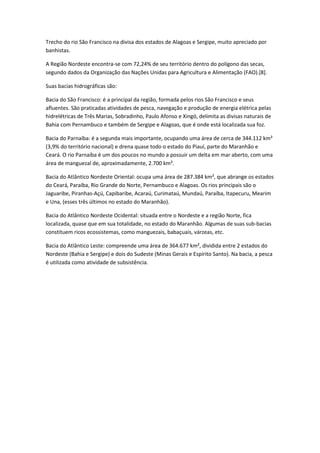 Trecho do rio São Francisco na divisa dos estados de Alagoas e Sergipe, muito apreciado por
banhistas.
A Região Nordeste encontra-se com 72,24% de seu território dentro do polígono das secas,
segundo dados da Organização das Nações Unidas para Agricultura e Alimentação (FAO).[8].
Suas bacias hidrográficas são:
Bacia do São Francisco: é a principal da região, formada pelos rios São Francisco e seus
afluentes. São praticadas atividades de pesca, navegação e produção de energia elétrica pelas
hidrelétricas de Três Marias, Sobradinho, Paulo Afonso e Xingó, delimita as divisas naturais de
Bahia com Pernambuco e também de Sergipe e Alagoas, que é onde está localizada sua foz.
Bacia do Parnaíba: é a segunda mais importante, ocupando uma área de cerca de 344.112 km²
(3,9% do território nacional) e drena quase todo o estado do Piauí, parte do Maranhão e
Ceará. O rio Parnaíba é um dos poucos no mundo a possuir um delta em mar aberto, com uma
área de manguezal de, aproximadamente, 2.700 km².
Bacia do Atlântico Nordeste Oriental: ocupa uma área de 287.384 km², que abrange os estados
do Ceará, Paraíba, Rio Grande do Norte, Pernambuco e Alagoas. Os rios principais são o
Jaguaribe, Piranhas-Açú, Capibaribe, Acaraú, Curimataú, Mundaú, Paraíba, Itapecuru, Mearim
e Una, (esses três últimos no estado do Maranhão).
Bacia do Atlântico Nordeste Ocidental: situada entre o Nordeste e a região Norte, fica
localizada, quase que em sua totalidade, no estado do Maranhão. Algumas de suas sub-bacias
constituem ricos ecossistemas, como manguezais, babaçuais, várzeas, etc.
Bacia do Atlântico Leste: compreende uma área de 364.677 km², dividida entre 2 estados do
Nordeste (Bahia e Sergipe) e dois do Sudeste (Minas Gerais e Espírito Santo). Na bacia, a pesca
é utilizada como atividade de subsistência.

 