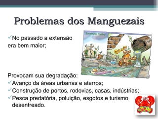 Problemas dos Manguezais No passado a extensão  era bem maior; Provocam sua degradação: Avanço da áreas urbanas e aterros; Construção de portos, rodovias, casas, indústrias; Pesca predatória, poluição, esgotos e turismo desenfreado. 