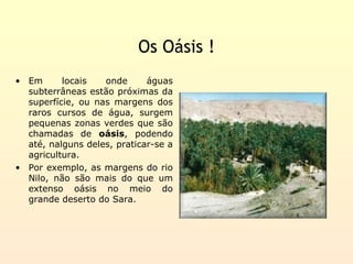 Os Oásis !
• Em      locais   onde      águas
  subterrâneas estão próximas da
  superfície, ou nas margens dos
  raros cursos de água, surgem
  pequenas zonas verdes que são
  chamadas de oásis, podendo
  até, nalguns deles, praticar-se a
  agricultura.
• Por exemplo, as margens do rio
  Nilo, não são mais do que um
  extenso oásis no meio do
  grande deserto do Sara.
 