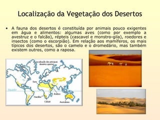 Localização da Vegetação dos Desertos
• A fauna dos desertos é constituída por animais pouco exigentes
  em água e alimentos: algumas aves (como por exemplo a
  avestruz e o falcão), répteis (cascavel e monstro-gila), roedores e
  insectos (como o escorpião). Em relação aos mamíferos, os mais
  típicos dos desertos, são o camelo e o dromedário, mas também
  existem outros, como a raposa.
 