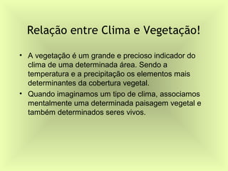 Relação entre Clima e Vegetação!

• A vegetação é um grande e precioso indicador do
  clima de uma determinada área. Sendo a
  temperatura e a precipitação os elementos mais
  determinantes da cobertura vegetal.
• Quando imaginamos um tipo de clima, associamos
  mentalmente uma determinada paisagem vegetal e
  também determinados seres vivos.
 