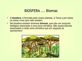 BIOSFERA ... Biomas
•   A biosfera, é formada pelo nosso planeta, a Terra e por todos
    os seres vivos que nele existem.
•   Na biosfera existem diversos biomas, que são um conjunto
    biológico associado a uma zona climática. São esses biomas
    associados a cada zona climática que em seguida se
    apresentam:
 