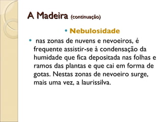 A Madeira  (continuação) Nebulosidade   nas zonas de nuvens e nevoeiros, é frequente assistir-se à condensação da humidade que fica depositada nas folhas e ramos das plantas e que cai em forma de gotas. Nestas zonas de nevoeiro surge, mais uma vez, a laurissilva.  