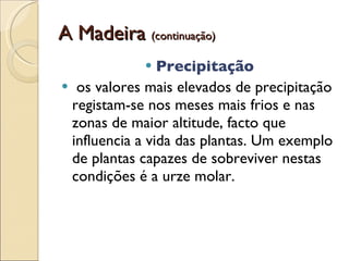 A Madeira  (continuação) Precipitação os valores mais elevados de precipitação registam-se nos meses mais frios e nas zonas de maior altitude, facto que influencia a vida das plantas. Um exemplo de plantas capazes de sobreviver nestas condições é a urze molar.  