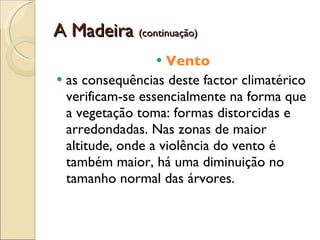 A Madeira  (continuação) Vento as consequências deste factor climatérico verificam-se essencialmente na forma que a vegetação toma: formas distorcidas e arredondadas. Nas zonas de maior altitude, onde a violência do vento é também maior, há uma diminuição no tamanho normal das árvores.  