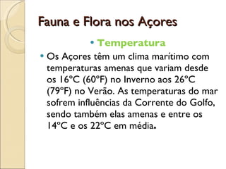 Fauna e Flora nos Açores  Temperatura  Os Açores têm um clima marítimo com temperaturas amenas que variam desde os 16ºC (60ºF) no Inverno aos 26ºC (79ºF) no Verão. As temperaturas do mar sofrem influências da Corrente do Golfo, sendo também elas amenas e entre os 14ºC e os 22ºC em média . 