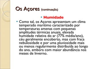 Os Açores  (continuação) Humidade   Como tal, os Açores apresentam um clima temperado marítimo caracterizado por temperaturas amenas com pequenas amplitudes térmicas anuais, elevada humidade relativa do ar (77% média/ano), céu geralmente encoberto, mas com fraca nebulosidade e por uma pluviosidade mais ou menos regularmente distribuída ao longo do ano, embora com maior abundância nos meses de Inverno. 