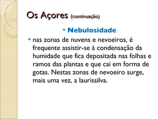 Os Açores  (continuação) Nebulosidade   nas zonas de nuvens e nevoeiros, é frequente assistir-se à condensação da humidade que fica depositada nas folhas e ramos das plantas e que cai em forma de gotas. Nestas zonas de nevoeiro surge, mais uma vez, a laurissilva.  