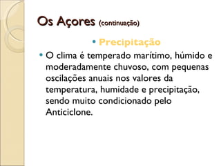 Os Açores  (continuação) Precipitação O clima é temperado marítimo, húmido e moderadamente chuvoso, com pequenas oscilações anuais nos valores da temperatura, humidade e precipitação, sendo muito condicionado pelo Anticiclone. 
