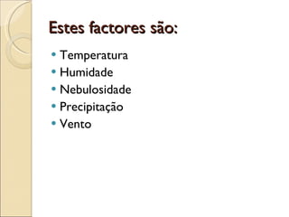 Estes factores são: Temperatura Humidade Nebulosidade  Precipitação Vento 
