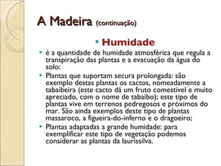 A Madeira  (continuação) Humidade  é a quantidade de humidade atmosférica que regula a transpiração das plantas e a evacuação da água do solo:  Plantas que suportam secura prolongada: são exemplo destas plantas os cactos, nomeadamente a tabaibeira (este cacto dá um fruto comestível e muito apreciado, com o nome de tabaibo); este tipo de plantas vive em terrenos pedregosos e próximos do mar. São ainda exemplos deste tipo de plantas massaroco, a figueira-do-inferno e o dragoeiro;  Plantas adaptadas a grande humidade: para exemplificar este tipo de vegetação podemos considerar as plantas da laurissilva.  