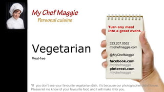 Turn any meal
into a great event.

Vegetarian
Meat-free

323.207.0552
mychefmaggie.com
@MyChefMaggie
facebook.com
/mychefmaggie
pinterest.com
/mychefmaggie

*If you don’t see your favourite vegetarian dish, it’s because our photographer didn’t know.
Please let me know of your favourite food and I will make it for you.

 