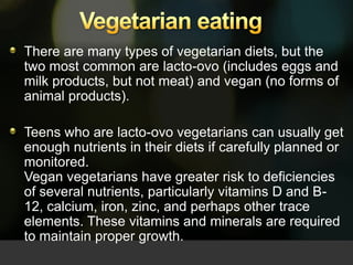 Vegetarian eating   There are many types of vegetarian diets, but the two most common are lacto-ovo (includes eggs and milk products, but not meat) and vegan (no forms of animal products).  Teens who are lacto-ovo vegetarians can usually get enough nutrients in their diets if carefully planned or monitored. Vegan vegetarians have greater risk to deficiencies of several nutrients, particularly vitamins D and B-12, calcium, iron, zinc, and perhaps other trace elements. These vitamins and minerals are required to maintain proper growth.  