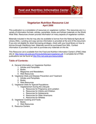 Vegetarian Nutrition Resource List
                                          April 2008

This publication is a compilation of resources on vegetarian nutrition. The resources are in a
variety of information formats: articles, pamphlets, books and full-text materials on the World
Wide Web. Resources chosen provide information on many aspects of vegetarian nutrition.

Materials included in this list may also be available to borrow from the National Agricultural
Library (NAL). Lending and copy service information is provided at the end of this document.
If you are not eligible for direct borrowing privileges, check with your local library on how to
borrow through interlibrary loan. Materials cannot be purchased from NAL. Contact
information is provided if you wish to purchase any materials on this list.

This Resource List is available from the Food and Nutrition Information Center’s (FNIC) Web
site at: http://www.nal.usda.gov/fnic/pubs/bibs/gen/vegetarian.pdf. A complete list of FNIC
publications can be found at http://fnic.nal.usda.gov/resourcelists.

Table of Contents:

   A. General Information on Vegetarian Nutrition
         1. Articles and Pamphlets
         2. Books
         3. Magazines and Newsletters
         4. Web Resources
   B. Vegetarian Diets and Disease Prevention and Treatment
         1. Articles and Pamphlets
         2. Books
         3. Web Resources
   C. Vegetarian Diets for Special Populations
         1. Vegetarianism During the Lifecycle
                a. Resources for Pregnancy and Lactation
                b. Resources for Infants and Children
                c. Resources for Adolescents
                d. Resources for Older Americans
                e. Resources for Athletes
   D. Vegetarian Cooking and Foods
         1. Books
         2. Web Resources
   E. Resource Centers
 