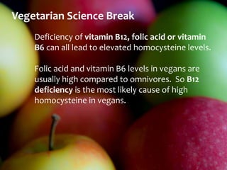 Vegetarian Science Break
    Deficiency of vitamin B12, folic acid or vitamin
    B6 can all lead to elevated homocysteine levels.

    Folic acid and vitamin B6 levels in vegans are
    usually high compared to omnivores. So B12
    deficiency is the most likely cause of high
    homocysteine in vegans.
 