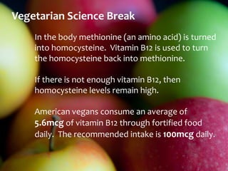Vegetarian Science Break
    In the body methionine (an amino acid) is turned
    into homocysteine. Vitamin B12 is used to turn
    the homocysteine back into methionine.

    If there is not enough vitamin B12, then
    homocysteine levels remain high.

    American vegans consume an average of
    5.6mcg of vitamin B12 through fortified food
    daily. The recommended intake is 100mcg daily.
 