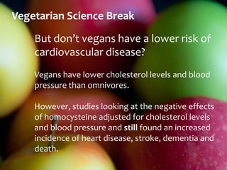 Vegetarian Science Break
    But don’t vegans have a lower risk of
    cardiovascular disease?
    Vegans have lower cholesterol levels and blood
    pressure than omnivores.

    However, studies looking at the negative effects
    of homocysteine adjusted for cholesterol levels
    and blood pressure and still found an increased
    incidence of heart disease, stroke, dementia and
    death.
 