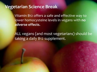 Vegetarian Science Break
    Vitamin B12 offers a safe and effective way to
    lower homocysteine levels in vegans with no
    adverse effects.

    ALL vegans (and most vegetarians) should be
    taking a daily B12 supplement.
 