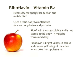 Riboflavin – Vitamin B2
  Necessary for energy production and
  metabolism

  Used by the body to metabolize
  fats, carbohydrates and proteins
                Riboflavin is water-soluble and is not
                stored in the body. It must be
                consumed daily.

                Riboflavin is bright yellow in colour
                and causes yellowing of the urine
                when taken in supplements.
 