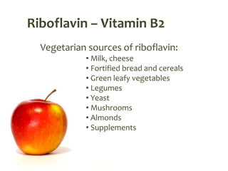 Riboflavin – Vitamin B2
  Vegetarian sources of riboflavin:
            • Milk, cheese
            • Fortified bread and cereals
            • Green leafy vegetables
            • Legumes
            • Yeast
            • Mushrooms
            • Almonds
            • Supplements
 