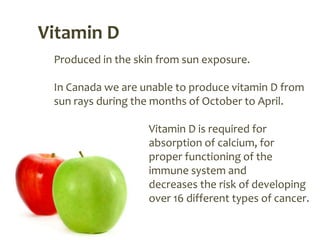 Vitamin D
 Produced in the skin from sun exposure.

 In Canada we are unable to produce vitamin D from
 sun rays during the months of October to April.

                   Vitamin D is required for
                   absorption of calcium, for
                   proper functioning of the
                   immune system and
                   decreases the risk of developing
                   over 16 different types of cancer.
 