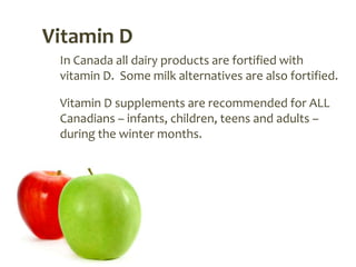 Vitamin D
 In Canada all dairy products are fortified with
 vitamin D. Some milk alternatives are also fortified.

 Vitamin D supplements are recommended for ALL
 Canadians – infants, children, teens and adults –
 during the winter months.
 