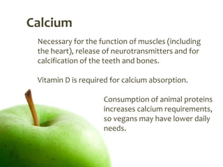 Calcium
 Necessary for the function of muscles (including
 the heart), release of neurotransmitters and for
 calcification of the teeth and bones.

 Vitamin D is required for calcium absorption.

                    Consumption of animal proteins
                    increases calcium requirements,
                    so vegans may have lower daily
                    needs.
 