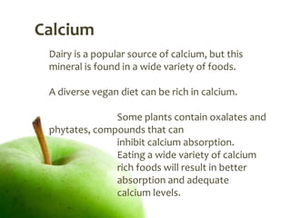Calcium
 Dairy is a popular source of calcium, but this
 mineral is found in a wide variety of foods.

 A diverse vegan diet can be rich in calcium.

               Some plants contain oxalates and
 phytates, compounds that can
               inhibit calcium absorption.
               Eating a wide variety of calcium
               rich foods will result in better
               absorption and adequate
               calcium levels.
 