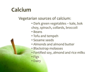 Calcium
  Vegetarian sources of calcium:
          • Dark green vegetables – kale, bok
          choy, spinach, collards, broccoli
          • Beans
          • Tofu and tempeh
          • Sesame seeds
          • Almonds and almond butter
          • Blackstrap molasses
          • Fortified soy, almond and rice milks
          • Figs
          • Dairy
 